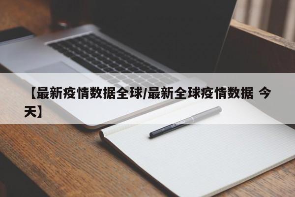 【最新疫情数据全球/最新全球疫情数据 今天】