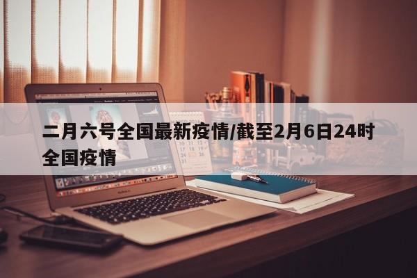 二月六号全国最新疫情/截至2月6日24时全国疫情