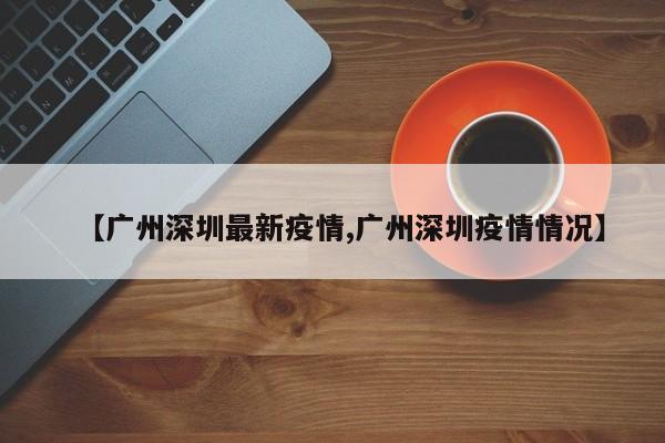 【广州深圳最新疫情,广州深圳疫情情况】