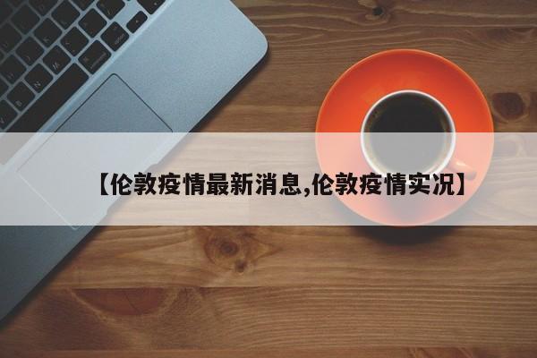 【伦敦疫情最新消息,伦敦疫情实况】