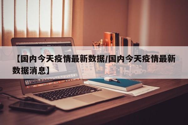 【国内今天疫情最新数据/国内今天疫情最新数据消息】