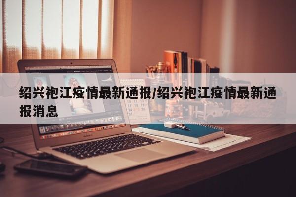 绍兴袍江疫情最新通报/绍兴袍江疫情最新通报消息