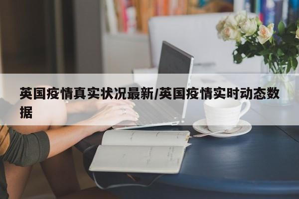 英国疫情真实状况最新/英国疫情实时动态数据