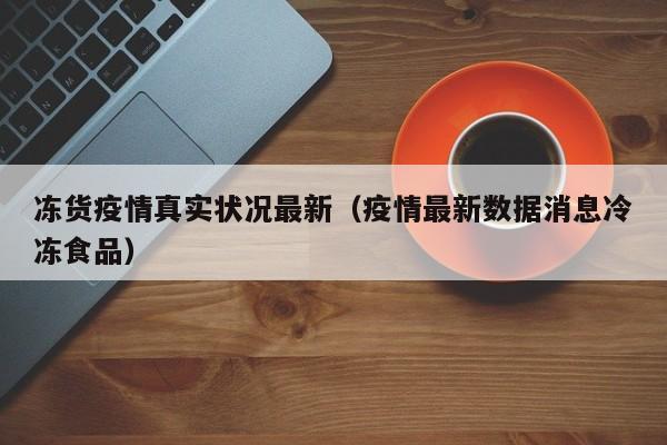 冻货疫情真实状况最新（疫情最新数据消息冷冻食品）
