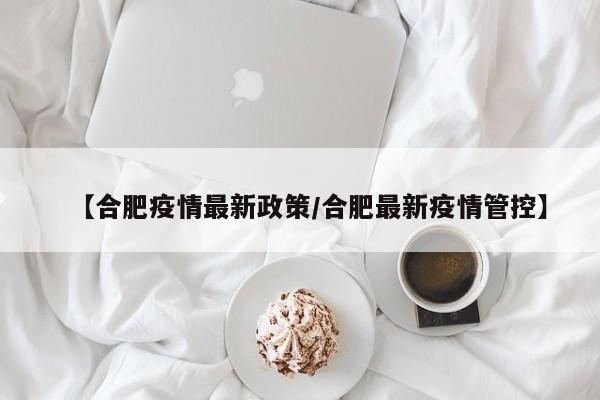 【合肥疫情最新政策/合肥最新疫情管控】