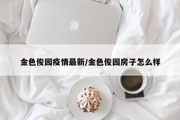 金色俊园疫情最新/金色俊园房子怎么样