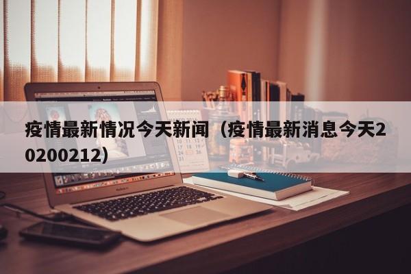 疫情最新情况今天新闻（疫情最新消息今天20200212）