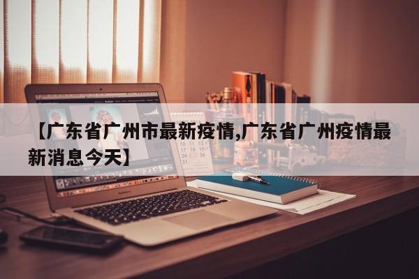 【广东省广州市最新疫情,广东省广州疫情最新消息今天】