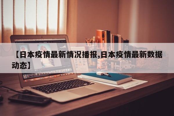 【日本疫情最新情况播报,日本疫情最新数据动态】