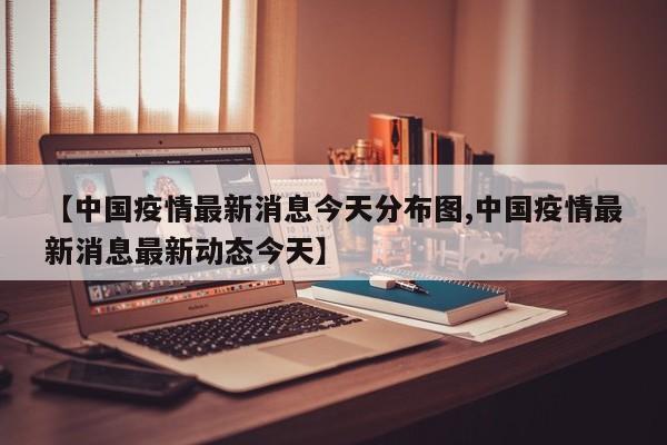【中国疫情最新消息今天分布图,中国疫情最新消息最新动态今天】