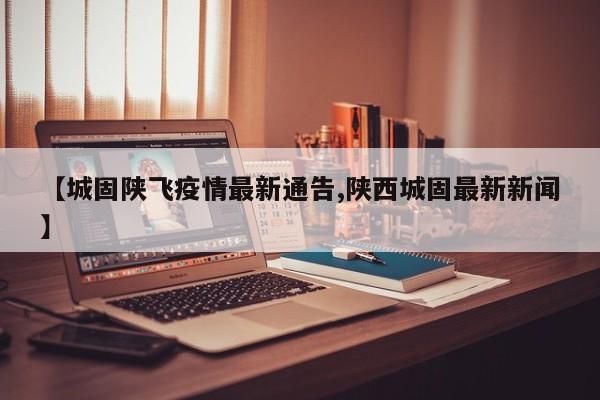 【城固陕飞疫情最新通告,陕西城固最新新闻】