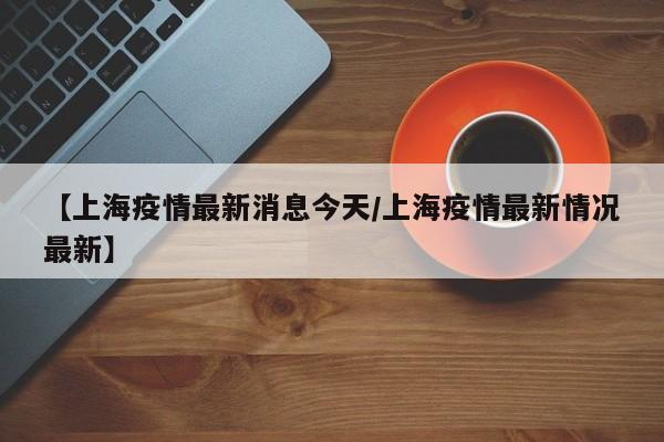 【上海疫情最新消息今天/上海疫情最新情况最新】