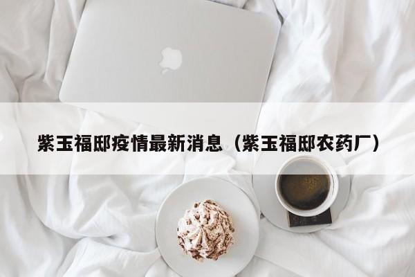 紫玉福邸疫情最新消息（紫玉福邸农药厂）