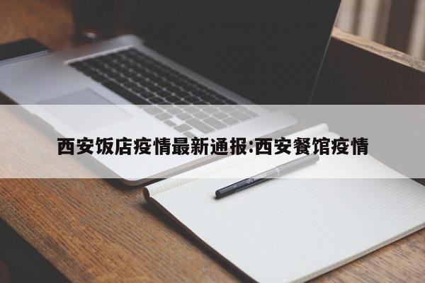 西安饭店疫情最新通报:西安餐馆疫情