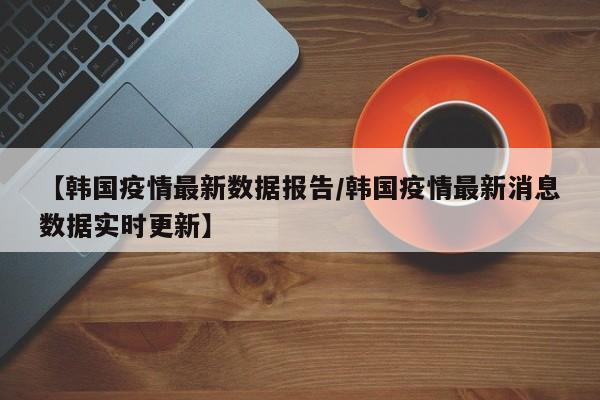 【韩国疫情最新数据报告/韩国疫情最新消息数据实时更新】