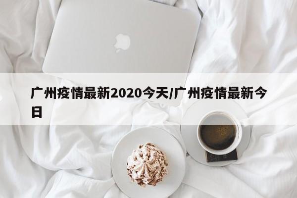 广州疫情最新2020今天/广州疫情最新今日