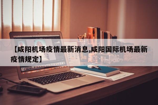 【咸阳机场疫情最新消息,咸阳国际机场最新疫情规定】