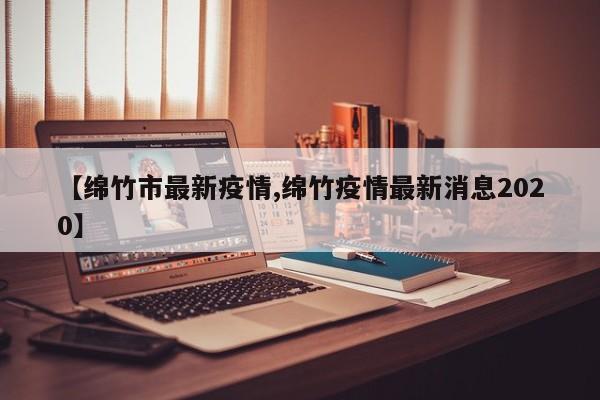 【绵竹市最新疫情,绵竹疫情最新消息2020】