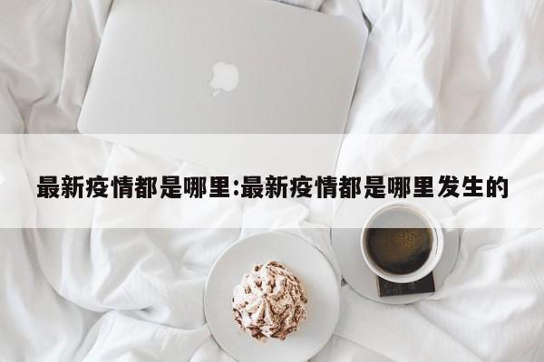 最新疫情都是哪里:最新疫情都是哪里发生的
