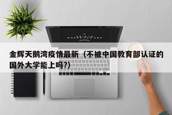 金辉天鹅湾疫情最新（不被中国教育部认证的国外大学能上吗?）