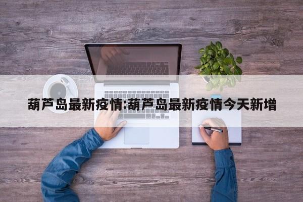 葫芦岛最新疫情:葫芦岛最新疫情今天新增