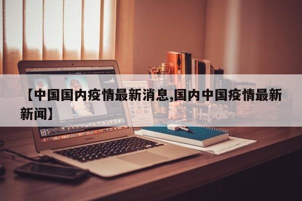 【中国国内疫情最新消息,国内中国疫情最新新闻】