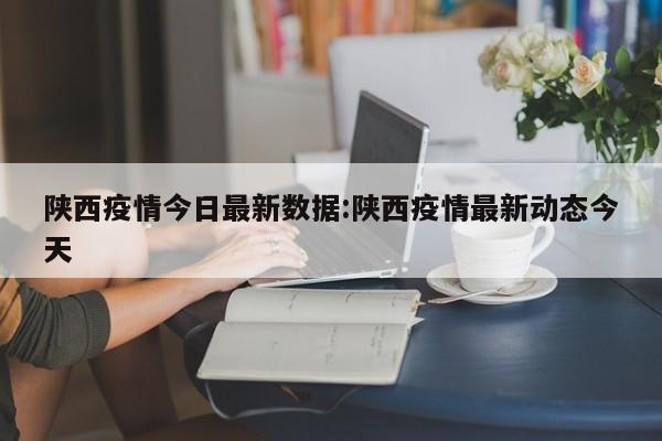 陕西疫情今日最新数据:陕西疫情最新动态今天