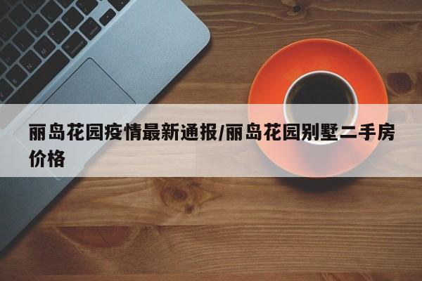 丽岛花园疫情最新通报/丽岛花园别墅二手房价格