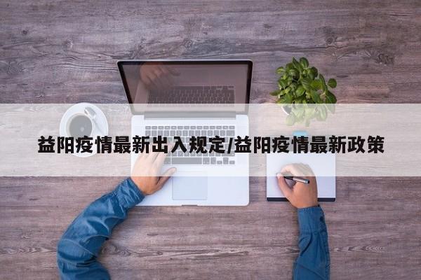益阳疫情最新出入规定/益阳疫情最新政策