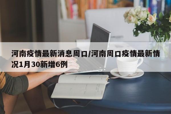 河南疫情最新消息周口/河南周口疫情最新情况1月30新增6例