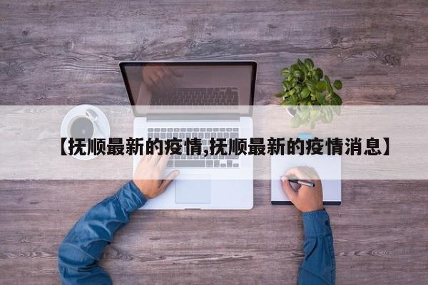 【抚顺最新的疫情,抚顺最新的疫情消息】