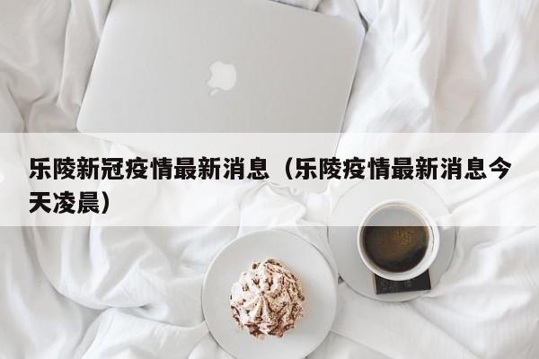 乐陵新冠疫情最新消息（乐陵疫情最新消息今天凌晨）