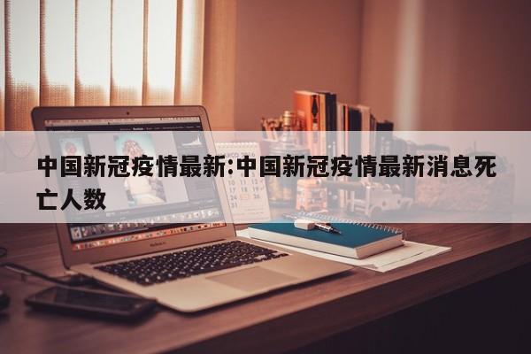 中国新冠疫情最新:中国新冠疫情最新消息死亡人数
