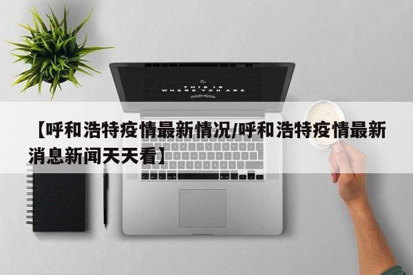 【呼和浩特疫情最新情况/呼和浩特疫情最新消息新闻天天看】