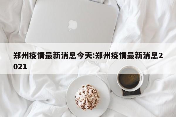 郑州疫情最新消息今天:郑州疫情最新消息2021