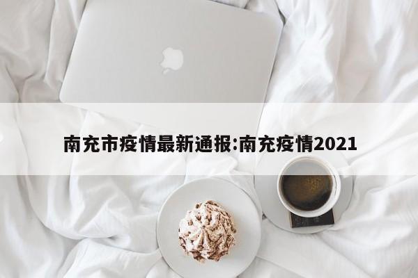 南充市疫情最新通报:南充疫情2021