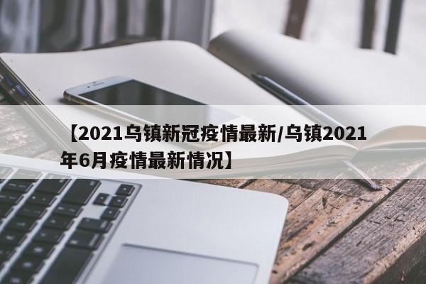 【2021乌镇新冠疫情最新/乌镇2021年6月疫情最新情况】