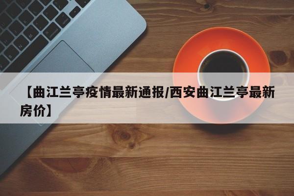 【曲江兰亭疫情最新通报/西安曲江兰亭最新房价】
