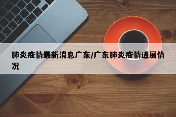 肺炎疫情最新消息广东/广东肺炎疫情进展情况