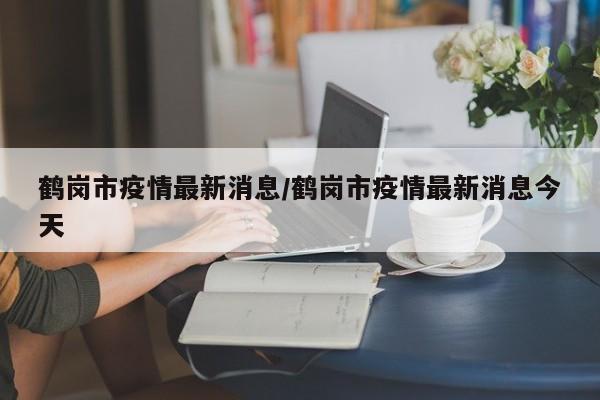 鹤岗市疫情最新消息/鹤岗市疫情最新消息今天