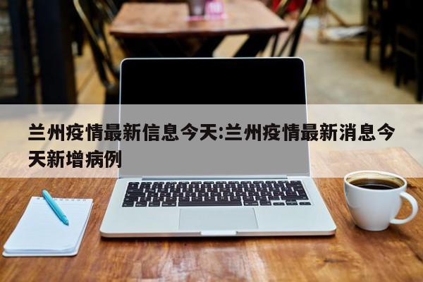兰州疫情最新信息今天:兰州疫情最新消息今天新增病例