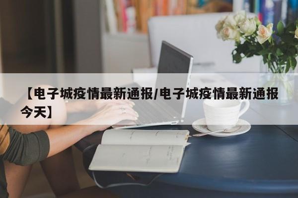 【电子城疫情最新通报/电子城疫情最新通报今天】