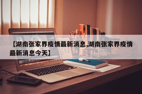 【湖南张家界疫情最新消息,湖南张家界疫情最新消息今天】