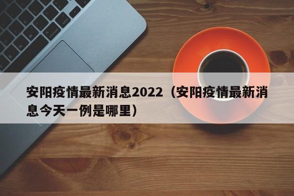 安阳疫情最新消息2022（安阳疫情最新消息今天一例是哪里）