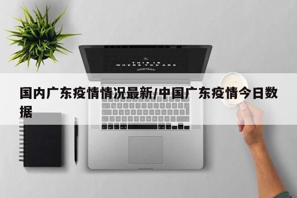 国内广东疫情情况最新/中国广东疫情今日数据