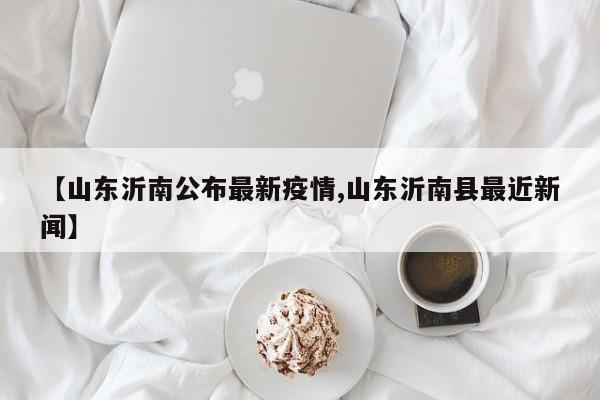 【山东沂南公布最新疫情,山东沂南县最近新闻】