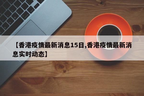 【香港疫情最新消息15日,香港疫情最新消息实时动态】