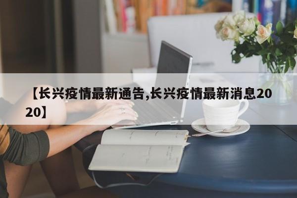 【长兴疫情最新通告,长兴疫情最新消息2020】