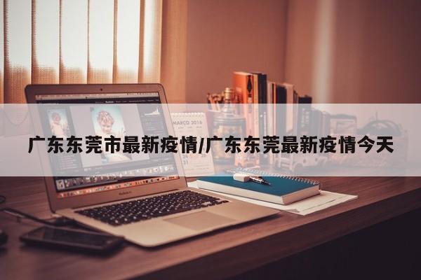 广东东莞市最新疫情/广东东莞最新疫情今天