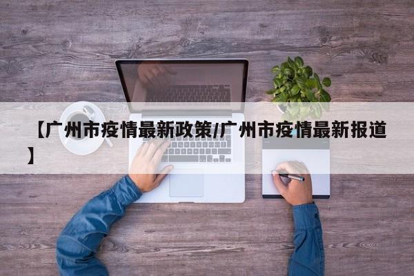 【广州市疫情最新政策/广州市疫情最新报道】